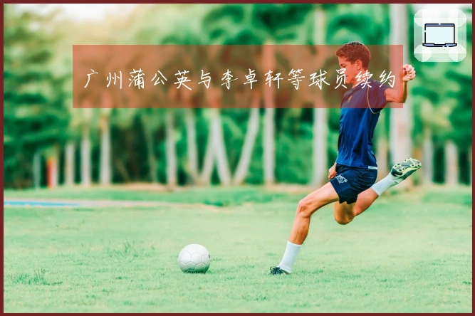 广州蒲公英与李卓轩等球员续约