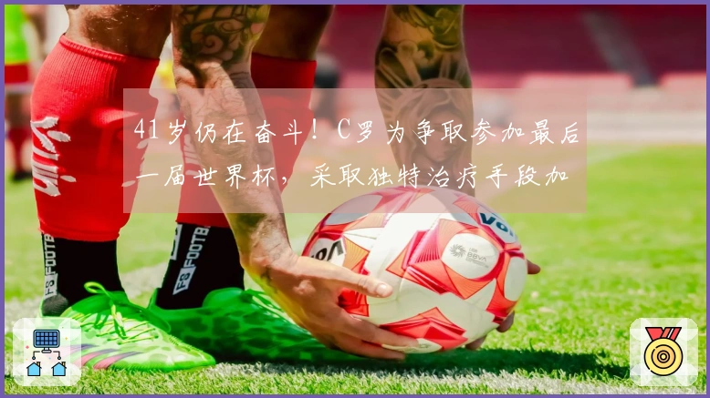 41岁仍在奋斗！C罗为争取参加最后一届世界杯，采取独特治疗手段加快恢复