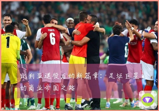 比利亚退役后的新篇章：足坛巨星的商业帝国之路