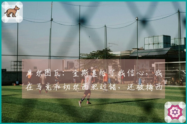 库尔图瓦：金斯基给了我信心，我在马竞和切尔西犯过错，还被梅西过掉两次