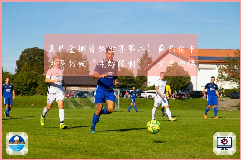 莱巴金娜晋级世界第二！萨巴伦卡力争打破“年龄限制”，女单四强揭晓