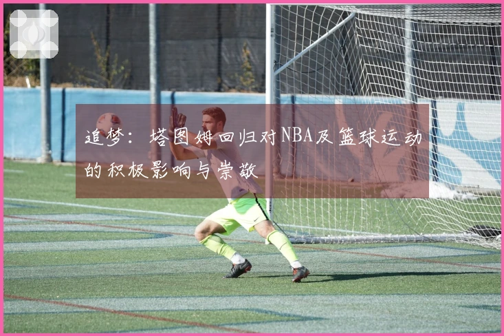 追梦：塔图姆回归对NBA及篮球运动的积极影响与崇敬