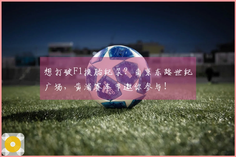 想打破F1换胎纪录？南京东路世纪广场，黄浦赛车节邀你参与！