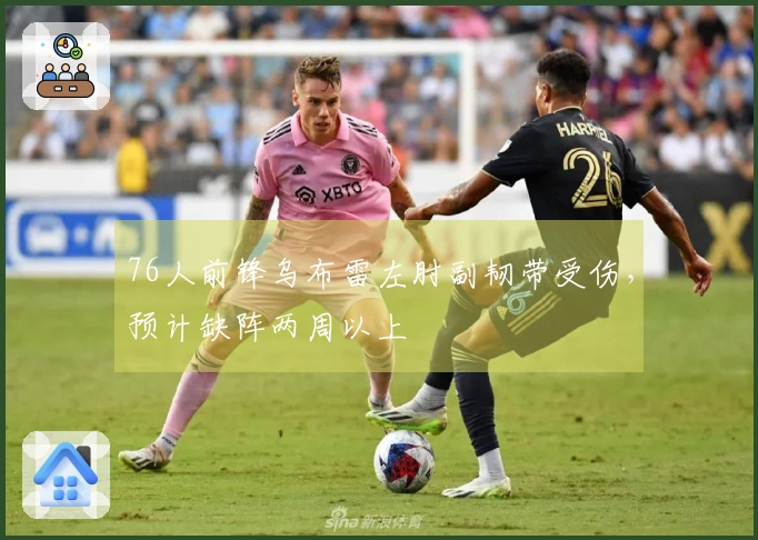 76人前锋乌布雷左肘副韧带受伤，预计缺阵两周以上