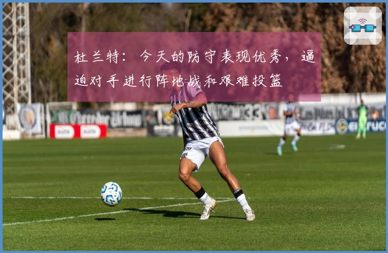 杜兰特：今天的防守表现优秀，逼迫对手进行阵地战和艰难投篮