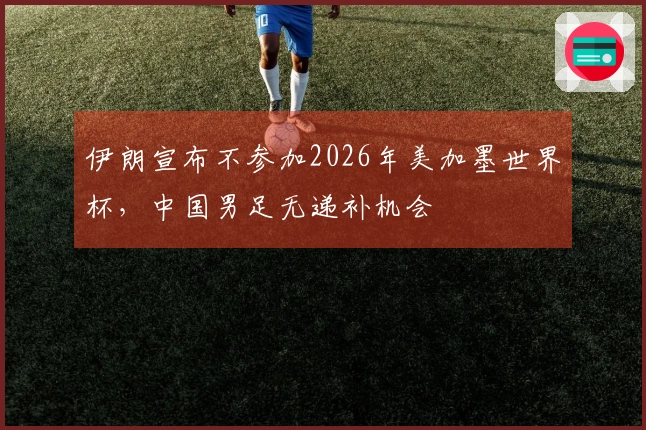 伊朗宣布不参加2026年美加墨世界杯，中国男足无递补机会
