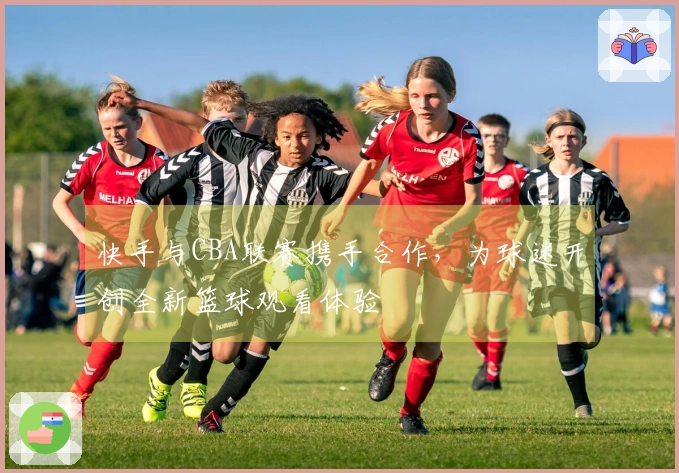 快手与CBA联赛携手合作,为球迷开创全新篮球观看体验
