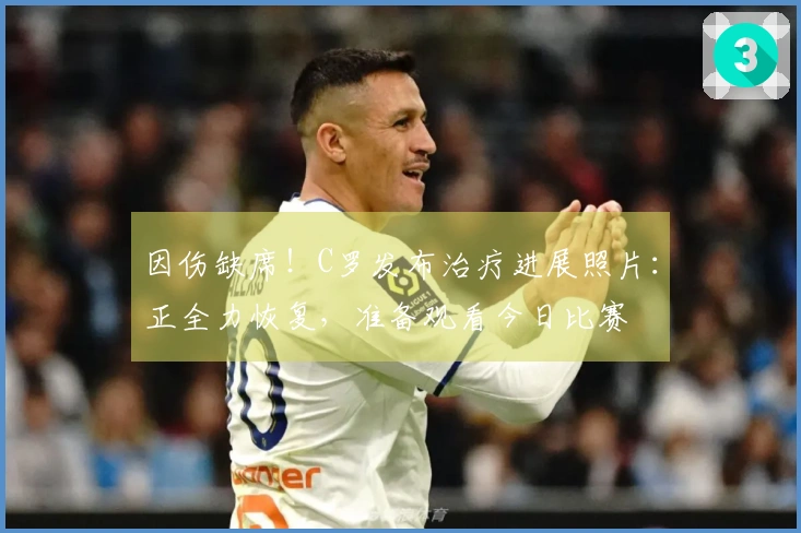 因伤缺席！C罗发布治疗进展照片：正全力恢复，准备观看今日比赛