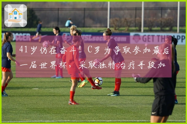 41岁仍在奋斗！C罗为争取参加最后一届世界杯，采取独特治疗手段加快恢复